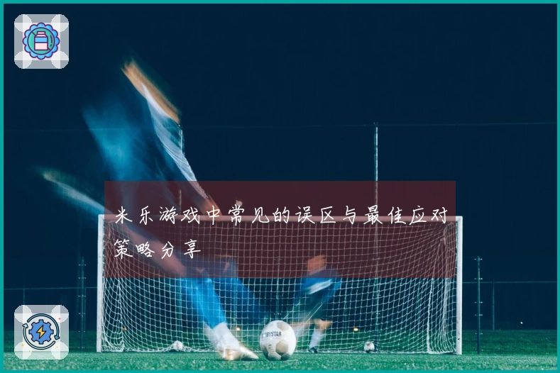 米乐游戏中常见的误区与最佳应对策略分享