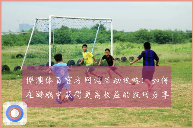 博澳体育官方网站活动攻略：如何在游戏中获得更高收益的技巧分享