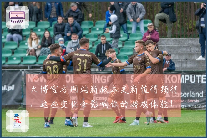 火博官方网站新版本更新值得期待，这些变化会影响你的游戏体验！