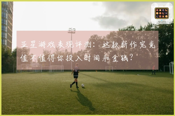 亚星游戏表现评测：这款新作究竟值不值得你投入时间和金钱？
