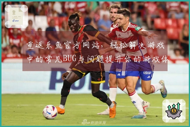 重返乐鱼官方网站，轻松解决游戏中的常见BUG与问题提升你的游戏体验