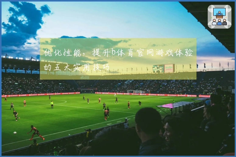 优化性能，提升b体育官网游戏体验的五大实用技巧
