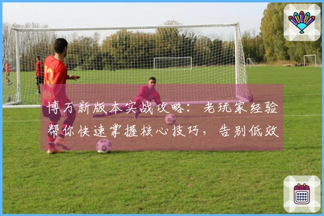博万新版本实战攻略：老玩家经验帮你快速掌握核心技巧，告别低效操作！