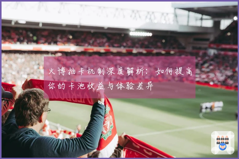 火博抽卡机制深度解析：如何提高你的卡池收益与体验差异