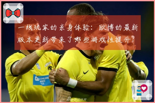 一线玩家的亲身体验：欧博的最新版本更新带来了哪些游戏性提升？