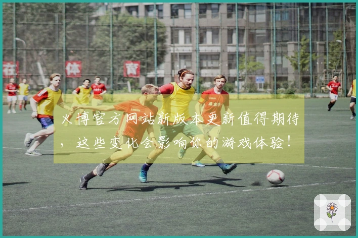 火博官方网站新版本更新值得期待，这些变化会影响你的游戏体验！